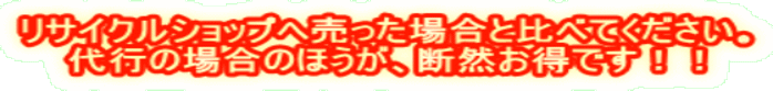 リサイクルショップへ売った場合と比べてください。 代行の場合のほうが、断然お得です!!